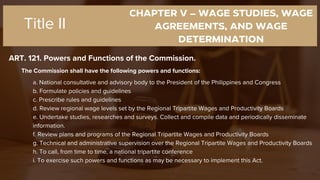 CHAPTER V – WAGE STUDIES, WAGE
AGREEMENTS, AND WAGE
DETERMINATION
ART. 121. Powers and Functions of the Commission.
Title II
The Commission shall have the following powers and functions:
a. National consultative and advisory body to the President of the Philippines and Congress
b. Formulate policies and guidelines
c. Prescribe rules and guidelines
d. Review regional wage levels set by the Regional Tripartite Wages and Productivity Boards
e. Undertake studies, researches and surveys. Collect and compile data and periodically disseminate
information.
f. Review plans and programs of the Regional Tripartite Wages and Productivity Boards
g. Technical and administrative supervision over the Regional Tripartite Wages and Productivity Boards
h. To call, from time to time, a national tripartite conference
i. To exercise such powers and functions as may be necessary to implement this Act.
 