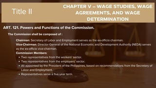 CHAPTER V – WAGE STUDIES, WAGE
AGREEMENTS, AND WAGE
DETERMINATION
ART. 121. Powers and Functions of the Commission.
Title II
The Commission shall be composed of :
Chairman: Secretary of Labor and Employment serves as the ex-officio chairman.
Vice-Chairman: Director-General of the National Economic and Development Authority (NEDA) serves
as the ex-officio vice-chairman.
Commission Members:
Two representatives from the workers' sector.
Two representatives from the employers' sector.
All appointed by the President of the Philippines, based on recommendations from the Secretary of
Labor and Employment.
Representatives serve a five-year term.
 