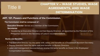CHAPTER V – WAGE STUDIES, WAGE
AGREEMENTS, AND WAGE
DETERMINATION
ART. 121. Powers and Functions of the Commission.
Title II
The Commission shall be composed of :
Executive Director: Serves as a member of the Commission.
Secretariat:
Headed by an Executive Director and two Deputy Directors, all appointed by the President of the
Philippines based on the Secretary of Labor’s recommendations.
Ranks and Benefits:
The Executive Director has the same rank, salary, and benefits as a Department Assistant Secretary.
Deputy Directors have the same rank and benefits as Bureau Directors.
Labor and management representatives receive the same benefits as those in the Employees’
Compensation Commission.
 