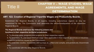 CHAPTER V – WAGE STUDIES, WAGE
AGREEMENTS, AND WAGE
DETERMINATION
ART. 122. Creation of Regional Tripartite Wages and Productivity Boards.
Title II
Established the Regional Boards, in all regions, including autonomous regions as may be
established by law. The Commission shall determine the offices/headquarters of the respective
Regional Boards.
The Regional Boards shall have the following powers and
functions in their respective territorial jurisdictions:
a. To develop plans, programs and projects for their respective regions.
b. To determine, fix, and issue minimum wage rates applicable in their regions, provinces or industries
subject to guidelines issued by the Commission.
c. To undertake studies, researches, and surveys, to collect and compile, and periodically disseminate
data.
d. To coordinate with the other Regional Boards.
 