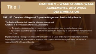 CHAPTER V – WAGE STUDIES, WAGE
AGREEMENTS, AND WAGE
DETERMINATION
ART. 122. Creation of Regional Tripartite Wages and Productivity Boards.
Title II
The Regional Boards shall have the following powers and
functions in their respective territorial jurisdictions:
e. To receive, process and act on applications for exemption from prescribed wage rates.
f. To exercise such other powers and functions as may be necessary to carry out their mandate under
this Code.
Implementation: The regional offices of the Department of Labor and Employment (DOLE) handle the
implementation of the Board’s plans, programs, and projects within their region, under the technical
supervision of the Regional Boards.
 