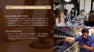 FIELD PERSONNEL
refer to non-agricultural employees who regularly
perform their duties away from the principal place of
business or branch office of the employer.
CHAPTER I: HOURS OF WORK
MANAGERIAL EMPLOYEES
refer to those whose primary duty consists of the
management of the establishment in which they are
employed or of a department or subdivision thereof,
and to other officers or members of the managerial staff.
 