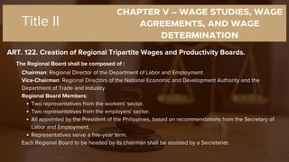 CHAPTER V – WAGE STUDIES, WAGE
AGREEMENTS, AND WAGE
DETERMINATION
ART. 122. Creation of Regional Tripartite Wages and Productivity Boards.
Title II
The Regional Board shall be composed of :
Chairman: Regional Director of the Department of Labor and Employment
Vice-Chairman: Regional Directors of the National Economic and Development Authority and the
Department of Trade and Industry
Regional Board Members:
Two representatives from the workers' sector.
Two representatives from the employers' sector.
All appointed by the President of the Philippines, based on recommendations from the Secretary of
Labor and Employment.
Representatives serve a five-year term.
Each Regional Board to be headed by its chairman shall be assisted by a Secretariat.
 