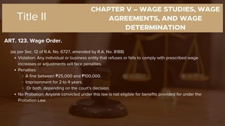 CHAPTER V – WAGE STUDIES, WAGE
AGREEMENTS, AND WAGE
DETERMINATION
ART. 123. Wage Order.
Title II
(as per Sec. 12 of R.A. No. 6727, amended by R.A. No. 8188)
Violation: Any individual or business entity that refuses or fails to comply with prescribed wage
increases or adjustments will face penalties.
Penalties:
A fine between ₱25,000 and ₱100,000.
Imprisonment for 2 to 4 years.
Or both, depending on the court’s decision.
No Probation: Anyone convicted under this law is not eligible for benefits provided for under the
Probation Law.
 