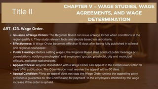 CHAPTER V – WAGE STUDIES, WAGE
AGREEMENTS, AND WAGE
DETERMINATION
ART. 123. Wage Order.
Title II
Issuance of Wage Orders: The Regional Board can issue a Wage Order when conditions in the
region justify it. They study relevant facts and decide based on set criteria.
Effectiveness: A Wage Order becomes effective 15 days after being fully published in at least
one regional newspaper.
Public Hearings: Before setting wages, the Regional Board shall conduct public hearings or
consultations, notifying employees’ and employers’ groups, provincial, city and municipal
officials, and other stakeholders.
Appeal Process: Anyone dissatisfied with a Wage Order can appeal to the Commission within 10
days of its publication. The Commission must resolve the appeal within 60 days.
Appeal Condition: Filing an appeal does not stop the Wage Order unless the appealing party
provides a guarantee to the Commission for payment to the employees affected by the wage
increase if the order is upheld.
 