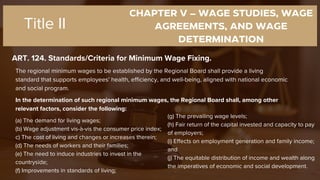 CHAPTER V – WAGE STUDIES, WAGE
AGREEMENTS, AND WAGE
DETERMINATION
ART. 124. Standards/Criteria for Minimum Wage Fixing.
Title II
The regional minimum wages to be established by the Regional Board shall provide a living
standard that supports employees' health, efficiency, and well-being, aligned with national economic
and social program.
In the determination of such regional minimum wages, the Regional Board shall, among other
relevant factors, consider the following:
(a) The demand for living wages;
(b) Wage adjustment vis-à-vis the consumer price index;
c) The cost of living and changes or increases therein;
(d) The needs of workers and their families;
(e) The need to induce industries to invest in the
countryside;
(f) Improvements in standards of living;
(g) The prevailing wage levels;
(h) Fair return of the capital invested and capacity to pay
of employers;
(i) Effects on employment generation and family income;
and
(j) The equitable distribution of income and wealth along
the imperatives of economic and social development.
 