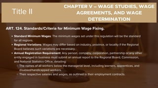 CHAPTER V – WAGE STUDIES, WAGE
AGREEMENTS, AND WAGE
DETERMINATION
ART. 124. Standards/Criteria for Minimum Wage Fixing.
Title II
Standard Minimum Wages: The minimum wages set under this regulation will be the standard
for all regions.
Regional Variations: Wages may differ based on industry, province, or locality if the Regional
Board believes such variations are necessary.
Annual Registration Requirement: Any person, company, corporation, partnership or any other
entity engaged in business must submit an annual report to the Regional Board, Commission,
and National Statistics Office, detailing:
The names of all workers below the managerial level, including learners, apprentices, and
disabled/handicapped workers.
Their respective salaries and wages, as outlined in their employment contracts.
 