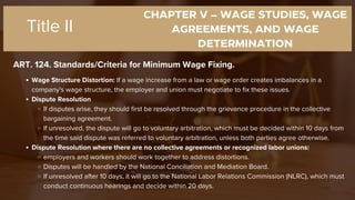 CHAPTER V – WAGE STUDIES, WAGE
AGREEMENTS, AND WAGE
DETERMINATION
ART. 124. Standards/Criteria for Minimum Wage Fixing.
Title II
Wage Structure Distortion: If a wage increase from a law or wage order creates imbalances in a
company's wage structure, the employer and union must negotiate to fix these issues.
Dispute Resolution
If disputes arise, they should first be resolved through the grievance procedure in the collective
bargaining agreement.
If unresolved, the dispute will go to voluntary arbitration, which must be decided within 10 days from
the time said dispute was referred to voluntary arbitration, unless both parties agree otherwise.
Dispute Resolution where there are no collective agreements or recognized labor unions:
employers and workers should work together to address distortions.
Disputes will be handled by the National Conciliation and Mediation Board.
If unresolved after 10 days, it will go to the National Labor Relations Commission (NLRC), which must
conduct continuous hearings and decide within 20 days.
 