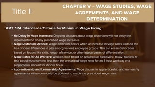 CHAPTER V – WAGE STUDIES, WAGE
AGREEMENTS, AND WAGE
DETERMINATION
ART. 124. Standards/Criteria for Minimum Wage Fixing.
Title II
No Delay in Wage Increases: Ongoing disputes about wage distortions will not delay the
implementation of any prescribed wage increases.
Wage Distortion Defined: Wage distortion occurs when an increase in wage rates leads to the
loss of clear differences in pay among various employee groups. This can erase distinctions
based on factors like skills, length of service, or other logical bases of differentiation.
Wage Rates for All Workers: Workers paid based on results (like piecework, takay, pakyaw or
task basis) must earn not less than the prescribed wage rates for an 8-hour workday or a
proportional amount for shorter hours.
Apprenticeship and Learnership Agreements: Wage clauses in apprenticeship and learnership
agreements will automatically be updated to match the prescribed wage rates.
 