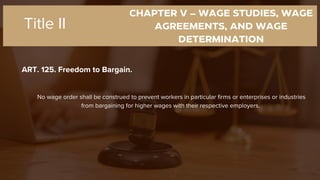 CHAPTER V – WAGE STUDIES, WAGE
AGREEMENTS, AND WAGE
DETERMINATION
ART. 125. Freedom to Bargain.
Title II
No wage order shall be construed to prevent workers in particular firms or enterprises or industries
from bargaining for higher wages with their respective employers.
 