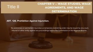 CHAPTER V – WAGE STUDIES, WAGE
AGREEMENTS, AND WAGE
DETERMINATION
ART. 126. Prohibition Against Injunction.
Title II
No preliminary or permanent injunction or temporary restraining order may be issued by any court,
tribunal or other entity against any proceedings before the Commission or the Regional Boards.
 
