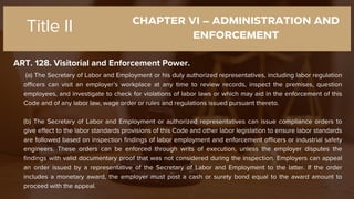 CHAPTER VI – ADMINISTRATION AND
ENFORCEMENT
ART. 128. Visitorial and Enforcement Power.
Title II
(a) The Secretary of Labor and Employment or his duly authorized representatives, including labor regulation
officers can visit an employer’s workplace at any time to review records, inspect the premises, question
employees, and investigate to check for violations of labor laws or which may aid in the enforcement of this
Code and of any labor law, wage order or rules and regulations issued pursuant thereto.
(b) The Secretary of Labor and Employment or authorized representatives can issue compliance orders to
give effect to the labor standards provisions of this Code and other labor legislation to ensure labor standards
are followed based on inspection findings of labor employment and enforcement officers or industrial safety
engineers. These orders can be enforced through writs of execution, unless the employer disputes the
findings with valid documentary proof that was not considered during the inspection. Employers can appeal
an order issued by a representative of the Secretary of Labor and Employment to the latter. If the order
includes a monetary award, the employer must post a cash or surety bond equal to the award amount to
proceed with the appeal.
 