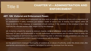 CHAPTER VI – ADMINISTRATION AND
ENFORCEMENT
ART. 128. Visitorial and Enforcement Power.
Title II
(c) The Secretary of Labor and Employment can stop work or suspend operations of any unit or department of
an establishment if safety violations put workers' health at serious risk. A hearing must happen within 24
hours to decide if the stoppage or suspension should continue. If the violation is the employer's fault, they
must pay the affected workers their wages during the stoppage.
(d) It shall be unlawful for anyone to obstruct, impede, delay or otherwise render ineffective the orders of the
Secretary of Labor and Employment or his duly authorized representatives and no inferior court or entity can
issue a temporary or permanent injunction or restraining order or otherwise assume jurisdiction over any case
involving the enforcement orders issued in accordance with this Article.
(e) Any government employee found guilty of violation of, or abuse of authority, under this Article shall, after
appropriate administrative investigation, be subject to summary dismissal from the service.
 