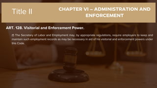CHAPTER VI – ADMINISTRATION AND
ENFORCEMENT
ART. 128. Visitorial and Enforcement Power.
Title II
(f) The Secretary of Labor and Employment may, by appropriate regulations, require employers to keep and
maintain such employment records as may be necessary in aid of his visitorial and enforcement powers under
this Code.
 
