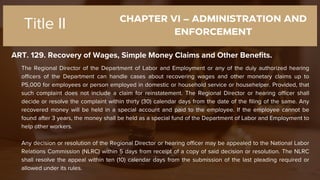 CHAPTER VI – ADMINISTRATION AND
ENFORCEMENT
ART. 129. Recovery of Wages, Simple Money Claims and Other Benefits.
Title II
The Regional Director of the Department of Labor and Employment or any of the duly authorized hearing
officers of the Department can handle cases about recovering wages and other monetary claims up to
P5,000 for employees or person employed in domestic or household service or househelper. Provided, that
such complaint does not include a claim for reinstatement. The Regional Director or hearing officer shall
decide or resolve the complaint within thirty (30) calendar days from the date of the filing of the same. Any
recovered money will be held in a special account and paid to the employee. If the employee cannot be
found after 3 years, the money shall be held as a special fund of the Department of Labor and Employment to
help other workers.
Any decision or resolution of the Regional Director or hearing officer may be appealed to the National Labor
Relations Commission (NLRC) within 5 days from receipt of a copy of said decision or resolution. The NLRC
shall resolve the appeal within ten (10) calendar days from the submission of the last pleading required or
allowed under its rules.
 