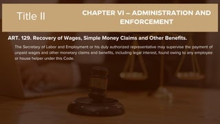 CHAPTER VI – ADMINISTRATION AND
ENFORCEMENT
ART. 129. Recovery of Wages, Simple Money Claims and Other Benefits.
Title II
The Secretary of Labor and Employment or his duly authorized representative may supervise the payment of
unpaid wages and other monetary claims and benefits, including legal interest, found owing to any employee
or house helper under this Code.
 
