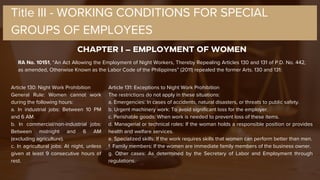 CHAPTER I – EMPLOYMENT OF WOMEN
Title III - WORKING CONDITIONS FOR SPECIAL
GROUPS OF EMPLOYEES
RA No. 10151, “An Act Allowing the Employment of Night Workers, Thereby Repealing Articles 130 and 131 of P.D. No. 442,
as amended, Otherwise Known as the Labor Code of the Philippines” (2011) repealed the former Arts. 130 and 131:
Article 130: Night Work Prohibition
General Rule: Women cannot work
during the following hours:
a. In industrial jobs: Between 10 PM
and 6 AM.
b. In commercial/non-industrial jobs:
Between midnight and 6 AM
(excluding agriculture).
c. In agricultural jobs: At night, unless
given at least 9 consecutive hours of
rest.
Article 131: Exceptions to Night Work Prohibition
The restrictions do not apply in these situations:
a. Emergencies: In cases of accidents, natural disasters, or threats to public safety.
b. Urgent machinery work: To avoid significant loss for the employer.
c. Perishable goods: When work is needed to prevent loss of these items.
d. Managerial or technical roles: If the woman holds a responsible position or provides
health and welfare services.
e. Specialized skills: If the work requires skills that women can perform better than men.
f. Family members: If the women are immediate family members of the business owner.
g. Other cases: As determined by the Secretary of Labor and Employment through
regulations.
 