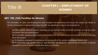 CHAPTER I – EMPLOYMENT OF
WOMEN
ART. 130. [132] Facilities for Women.
Title III
The Secretary of Labor and Employment shall establish standards that will ensure the safety and health of
women employees. In appropriate cases, he shall, by regulations, require any employer to:
(a) Offer suitable seats for women that they can use during breaks and while working, as long as it does
not hinder their job performance;
(b) To establish separate toilet rooms and lavatories for men and women and provide at least a dressing
room for women;
(c) To establish a nursery in a workplace for the benefit of the women employees therein; and
(d) To determine appropriate minimum age and other standards for retirement or termination in special
occupations such as those of flight attendants and the like.
 