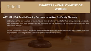 CHAPTER I – EMPLOYMENT OF
WOMEN
ART. 132. [134] Family Planning Services; Incentives for Family Planning.
Title III
(a) Employers that are required by law to have a clinic or infirmary must offer free family planning services to
their employees. This shall include, but not be limited to, the application or use of contraceptive pills and
intrauterine devices.
(b) The Department of Labor and Employment will work with other government agencies to create incentive
programs that encourage female workers to participate in family planning.
 