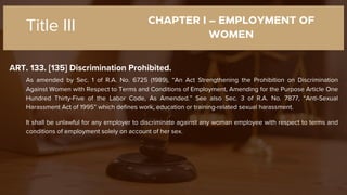 CHAPTER I – EMPLOYMENT OF
WOMEN
ART. 133. [135] Discrimination Prohibited.
Title III
As amended by Sec. 1 of R.A. No. 6725 (1989), “An Act Strengthening the Prohibition on Discrimination
Against Women with Respect to Terms and Conditions of Employment, Amending for the Purpose Article One
Hundred Thirty-Five of the Labor Code, As Amended.” See also Sec. 3 of R.A. No. 7877, “Anti-Sexual
Harassment Act of 1995” which defines work, education or training-related sexual harassment.
It shall be unlawful for any employer to discriminate against any woman employee with respect to terms and
conditions of employment solely on account of her sex.
 