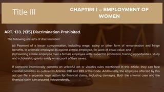 CHAPTER I – EMPLOYMENT OF
WOMEN
ART. 133. [135] Discrimination Prohibited.
Title III
The following are acts of discrimination:
(a) Payment of a lesser compensation, including wage, salary or other form of remuneration and fringe
benefits, to a female employee as against a male employee, for work of equal value; and
(b) Favoring a male employee over a female employee with respect to promotion, training opportunities, study
and scholarship grants solely on account of their sexes.
If someone intentionally commits an unlawful act or violates rules mentioned in this article, they can face
criminal penalties as outlined in Articles 288 and 289 of the Code. Additionally, the employee affected by this
act can file a separate legal action for financial claims, including damages. Both the criminal case and the
financial claim can proceed independently.
 