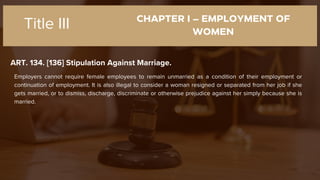 CHAPTER I – EMPLOYMENT OF
WOMEN
ART. 134. [136] Stipulation Against Marriage.
Title III
Employers cannot require female employees to remain unmarried as a condition of their employment or
continuation of employment. It is also illegal to consider a woman resigned or separated from her job if she
gets married, or to dismiss, discharge, discriminate or otherwise prejudice against her simply because she is
married.
 