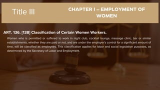CHAPTER I – EMPLOYMENT OF
WOMEN
ART. 136. [138] Classification of Certain Women Workers.
Title III
Women who is permitted or suffered to work in night club, cocktail lounge, massage clinic, bar or similar
establishments, whether they are paid or not, and are under the employer's control for a significant amount of
time, will be classified as employees. This classification applies for labor and social legislation purposes, as
determined by the Secretary of Labor and Employment.
 