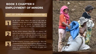 BOOK 3 CHAPTER II
EMPLOYMENT OF MINORS
(a) No child below fifteen (15) years of age shall be
employed, except when he works directly under the sole
responsibility of his parents or guardian, and his
employment does not in any way interfere with his
schooling.
1
(b) Any person between fifteen (15) and eighteen (18)
years of age may be employed for such number of hours
and such periods of the day as determined by the
Secretary of Labor and Employment in appropriate
regulations.
2
(c) The foregoing provisions shall in no case allow the
employment of a person below eighteen (18) years of age
in an undertaking which is hazardous or deleterious in
nature as determined by the Secretary of Labor and
Employment.
3
ART. 137. [139] Minimum Employable Age.
 