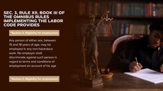 “Section 3. Eligibility for employment
SEC. 3, RULE XII, BOOK III OF
THE OMNIBUS RULES
IMPLEMENTING THE LABOR
CODE PROVIDES
Any person of either sex, between
15 and 18 years of age, may be
employed in any non-hazardous
work. No employer shall
discriminate against such person in
regard to terms and conditions of
employment on account of his age
“Section 3. Eligibility for employment
 