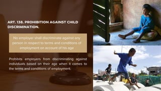 ART. 138. PROHIBITION AGAINST CHILD
DISCRIMINATION.
Prohibits employers from discriminating against
individuals based on their age when it comes to
the terms and conditions of employment.
No employer shall discriminate against any
person in respect to terms and conditions of
employment on account of his age
 