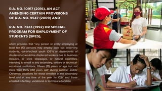R.A. NO. 10917 (2016), AN ACT
AMENDING CERTAIN PROVISIONS
OF R.A. NO. 9547 (2009) AND
R.A. NO. 7323 (1992) OR SPECIAL
PROGRAM FOR EMPLOYMENT OF
STUDENTS (SPES),
which provides that “any person or entity employing at
least ten (10) persons may employ poor but deserving
students, out-of-school youth (OSY) or dependents of
displaced or would-be displaced workers due to business
closures, or work stoppages, or natural calamities,
intending to enroll in any secondary, tertiary or technical-
vocational institutions, fifteen (15) years of age but not
more than thirty (30) years old” during summer and/or
Christmas vacations for those enrolled in the secondary
level and at any time of the year for OSY and those
enrolled in tertiary, vocational or technical education
 