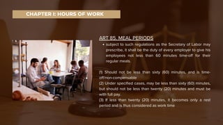 ART 85. MEAL PERIODS
subject to such regulations as the Secretary of Labor may
prescribe, it shall be the duty of every employer to give his
employees not less than 60 minutes time-off for their
regular meals.
(1) Should not be less than sixty (60) minutes, and is time-
off/non-compensable
(2) Under specified cases, may be less than sixty (60) minutes,
but should not be less than twenty (20) minutes and must be
with full pay.
(3) If less than twenty (20) minutes, it becomes only a rest
period and is thus considered as work time
CHAPTER I: HOURS OF WORK
 