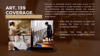 ART. 139
COVERAGE.
Domestic or household service" shall mean service in the
employer’s home which is usually necessary or desirable for
the maintenance and enjoyment thereof and includes
ministering to the personal comfort and convenience of the
members of the employer’s household, including services of
family drivers.
Tasks that are necessary or useful for
keeping the home in order and
functioning smoothly.
Activities that make life more
comfortable for the people living in the
house.
 