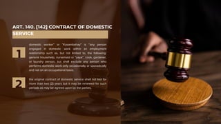 ART. 140. [142] CONTRACT OF DOMESTIC
SERVICE
domestic worker” or “Kasambahay” is “any person
engaged in domestic work within an employment
relationship such as, but not limited to, the following:
general househelp, nursemaid or “yaya”, cook, gardener,
or laundry person, but shall exclude any person who
performs domestic work only occasionally or sporadically
and not on an occupational basis.
1
the original contract of domestic service shall not last for
more than two (2) years but it may be renewed for such
periods as may be agreed upon by the parties.
2
 