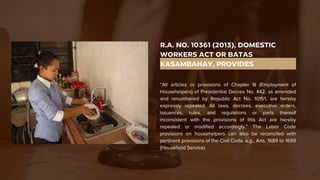 R.A. NO. 10361 (2013), DOMESTIC
WORKERS ACT OR BATAS
KASAMBAHAY, PROVIDES
“All articles or provisions of Chapter III (Employment of
Househelpers) of Presidential Decree No. 442, as amended
and renumbered by Republic Act No. 10151, are hereby
expressly repealed. All laws, decrees, executive orders,
issuances, rules, and regulations or parts thereof
inconsistent with the provisions of this Act are hereby
repealed or modified accordingly.” The Labor Code
provisions on househelpers can also be reconciled with
pertinent provisions of the Civil Code, e.g., Arts. 1689 to 1699
(Household Service).
 