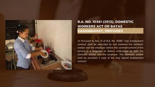 R.A. NO. 10361 (2013), DOMESTIC
WORKERS ACT OR BATAS
KASAMBAHAY, PROVIDES
-In Pursuant to Sec. 11 of R.A. No. 10361, “[a]n employment
contract shall be executed by and between the domestic
worker and the employer before the commencement of the
service in a language or dialect understood by both the
domestic worker and the employer. The domestic worker
shall be provided a copy of the duly signed employment
contract
 