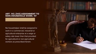 ART. 143. [145] ASSIGNMENT TO
NON-HOUSEHOLD WORK. 117
No househelper shall be assigned to
work in a commercial, industrial or
agricultural enterprise at a wage or
salary rate lower than that provided
for agricultural or non-agricultural
workers as prescribed herein.
 