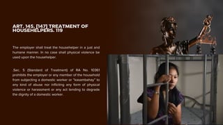 ART. 145. [147] TREATMENT OF
HOUSEHELPERS. 119
The employer shall treat the househelper in a just and
humane manner. In no case shall physical violence be
used upon the househelper.
.Sec. 5 (Standard of Treatment) of RA No. 10361
prohibits the employer or any member of the household
from subjecting a domestic worker or “kasambahay” to
any kind of abuse nor inflicting any form of physical
violence or harassment or any act tending to degrade
the dignity of a domestic worker.
 