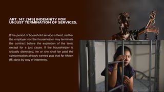 ART. 147. [149] INDEMNITY FOR
UNJUST TERMINATION OF SERVICES.
If the period of household service is fixed, neither
the employer nor the househelper may terminate
the contract before the expiration of the term,
except for a just cause. If the househelper is
unjustly dismissed, he or she shall be paid the
compensation already earned plus that for fifteen
(15) days by way of indemnity.
 