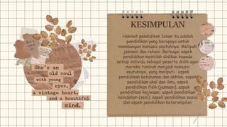 KESIMPULAN
Hakikat pendidikan Islam itu adalah
pendidikan yang berupaya untuk
membangun manusia seutuhnya. Meliputi
jasmani dan rohani. Berbagai aspek
pendidikan mestilah didikan kepada
setiap individu sebagai peserta didik agar
mereka tumbuh menjadi manusia
seutuhnya, yang meliputi : aspek
pendidikan ketuhanan dan akhlak, aspek
pendidikan akal dan ilmu, aspek
pendidikan fisik (jasmani), aspek
pendidikan kejiwaan, aspek pendidikan
keindahan (seni), aspek pendidikan sosial
dan aspek pendidikan keterampilan.
 