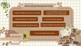 ASPEK-ASPEK PENDIDIKAN ISLAM
1. Aspek Pendidikan Ketuhanan dan Akhlak
2. Aspek Pendidikan Akal dan Ilmu
Pengerahuan serta Keterampilan
3. Aspek Pendidikan Fisik (Jasmani) 4. Aspek Pendidikan Kejiwaan
5. Aspek Pendidikan Keindahan (Seni) 6. Aspek Pendidikan Keindahan (Seni)
7. Aspek Pendidikan Keterampilan
 