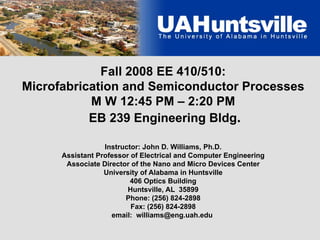 Fall 2008 EE 410/510:
Microfabrication and Semiconductor Processes
M W 12:45 PM – 2:20 PM
EB 239 Engineering Bldg.
Instructor: John D. Williams, Ph.D.
Assistant Professor of Electrical and Computer Engineering
Associate Director of the Nano and Micro Devices Center
University of Alabama in Huntsville
406 Optics Building
Huntsville, AL 35899
Phone: (256) 824-2898
Fax: (256) 824-2898
email: williams@eng.uah.edu
 