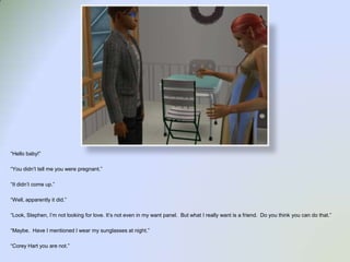 “Hello baby!”“You didn’t tell me you were pregnant.”“It didn’t come up.”“Well, apparently it did.”“Look, Stephen, I’m not looking for love. It’s not even in my want panel.  But what I really want is a friend.  Do you think you can do that.”“Maybe.  Have I mentioned I wear my sunglasses at night.”“Corey Hart you are not.”