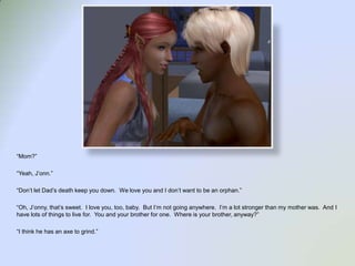 “Mom?”“Yeah, J’onn.”“Don’t let Dad’s death keep you down.  We love you and I don’t want to be an orphan.”“Oh, J’onny, that’s sweet.  I love you, too, baby.  But I’m not going anywhere.  I’m a lot stronger than my mother was.  And I have lots of things to live for.  You and your brother for one.  Where is your brother, anyway?”“I think he has an axe to grind.”