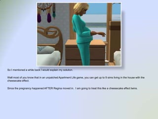 So I mentioned a while back I would explain my solution.  Well most of you know that in an unpatched Apartment Life game, you can get up to 9 sims living in the house with the cheesecake effect.Since the pregnancy happened AFTER Regina moved in.  I am going to treat this like a cheesecake effect twins.