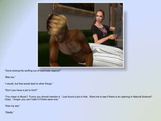 “Done kicking the stuffing out of inanimate objects?”“Bite me.”“I would, but that would lead to other things.”“Don’t you have a job to find?”“You mean in Music?  Funny you should mention it.  I just found a job in that.  Want me to see if there is an opening in Natural Science?  Oops.  I forgot, you can’t take it if there were one.”“Kiss my ass.”“Gladly.”