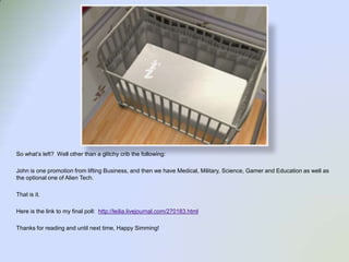 So what’s left?  Well other than a glitchy crib the following:John is one promotion from lifting Business, and then we have Medical, Military, Science, Gamer and Education as well as the optional one of Alien Tech.  That is it.Here is the link to my final poll:  http://leilia.livejournal.com/270183.htmlThanks for reading and until next time, Happy Simming!