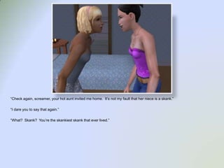 “Check again, screamer, your hot aunt invited me home.  It’s not my fault that her niece is a skank.”“I dare you to say that again.”“What?  Skank?  You’re the skankiest skank that ever lived.”