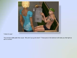 “I think I’m sick.”“You do look a little paler than usual.  Why don’t you go lie down?  Those pens in the bedroom will make you feel right as rain in no time.”