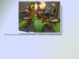 “I don’t know why John wants me to take care of these.   It’s not like they do anything like Bob does.”